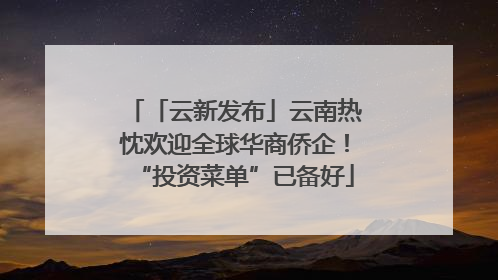 「云新发布」云南热忱欢迎全球华商侨企！“投资菜单”已备好