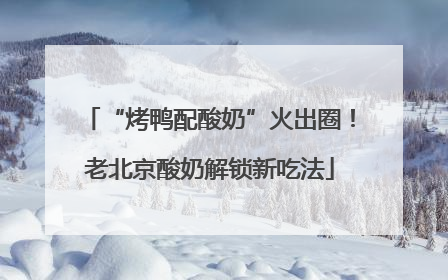 “烤鸭配酸奶”火出圈！老北京酸奶解锁新吃法