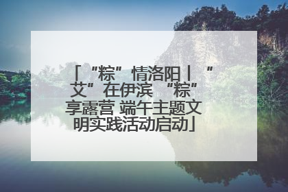 “粽”情洛阳丨“艾”在伊滨 “粽”享露营 端午主题文明实践活动启动