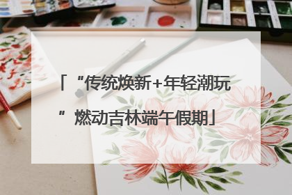 “传统焕新+年轻潮玩”燃动吉林端午假期