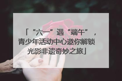 “六一”遇“端午”，青少年活动中心邀你解锁光影非遗奇妙之旅