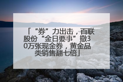 “券”力出击，百联股份“金日要事”撒30万张现金券，黄金品类销售翻七倍