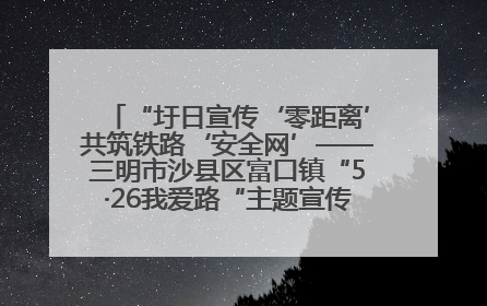 “圩日宣传‘零距离’共筑铁路‘安全网’——三明市沙县区富口镇“5·26我爱路“主题宣传活动成效显著