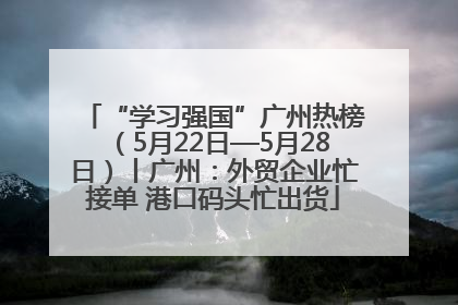 “学习强国”广州热榜（5月22日—5月28日）丨广州：外贸企业忙接单 港口码头忙出货