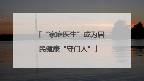 “家庭医生”成为居民健康“守门人”