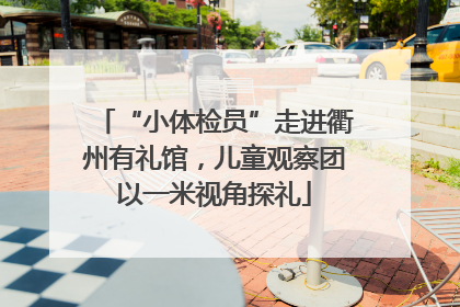 “小体检员”走进衢州有礼馆，儿童观察团以一米视角探礼