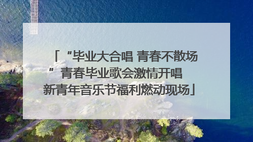 “毕业大合唱 青春不散场”青春毕业歌会激情开唱  新青年音乐节福利燃动现场