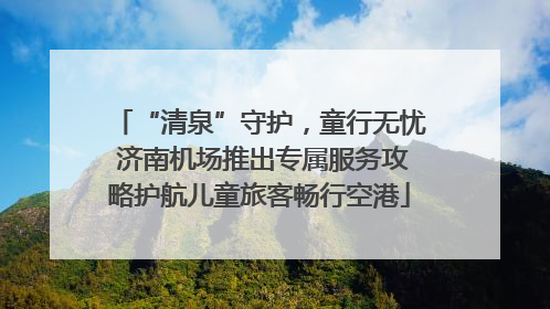 “清泉”守护，童行无忧 济南机场推出专属服务攻略护航儿童旅客畅行空港