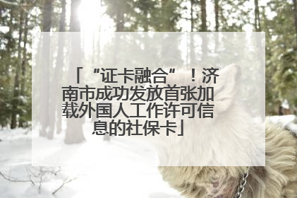 “证卡融合”！济南市成功发放首张加载外国人工作许可信息的社保卡