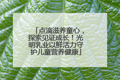 点滴滋养童心，探索见证成长！光明乳业以鲜活力守护儿童营养健康