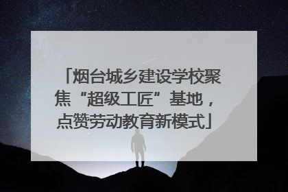烟台城乡建设学校聚焦“超级工匠”基地，点赞劳动教育新模式