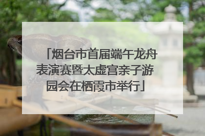 烟台市首届端午龙舟表演赛暨太虚宫亲子游园会在栖霞市举行
