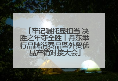 牢记嘱托显担当 决胜之年夺全胜丨丹东举行品牌消费品暨外贸优品产销对接大会