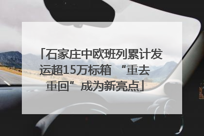 石家庄中欧班列累计发运超15万标箱 “重去重回”成为新亮点