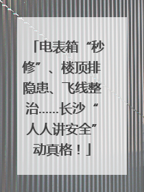 电表箱“秒修”、楼顶排隐患、飞线整治……长沙“人人讲安全”动真格！