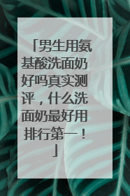 男生用氨基酸洗面奶好吗真实测评，什么洗面奶最好用排行第一！