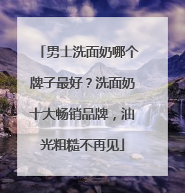 男士洗面奶哪个牌子最好？洗面奶十大畅销品牌，油光粗糙不再见