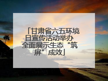 甘肃省六五环境日宣传活动举办 全面展示生态“筑屏”成效