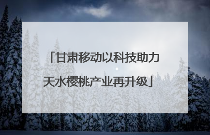 甘肃移动以科技助力天水樱桃产业再升级