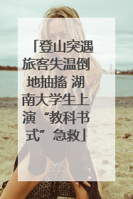 登山突遇旅客失温倒地抽搐 湖南大学生上演“教科书式”急救
