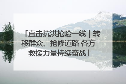 直击抗洪抢险一线｜转移群众、抢修道路 各方救援力量持续奋战