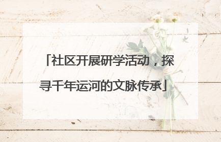 社区开展研学活动，探寻千年运河的文脉传承
