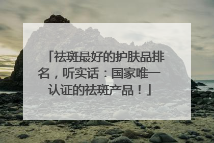 祛斑最好的护肤品排名，听实话：国家唯一认证的祛斑产品！