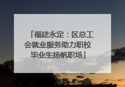 福建永定：区总工会就业服务助力职校毕业生扬帆职场