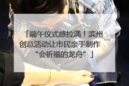 端午仪式感拉满！滨州创意活动让市民亲手制作“会祈福的龙舟”