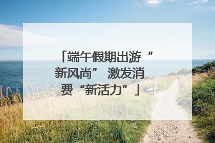 端午假期出游“新风尚” 激发消费“新活力”