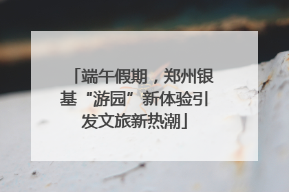端午假期，郑州银基“游园”新体验引发文旅新热潮