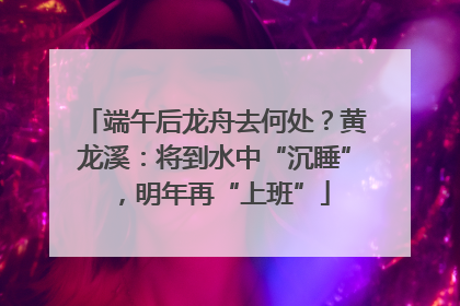 端午后龙舟去何处？黄龙溪：将到水中“沉睡”，明年再“上班”