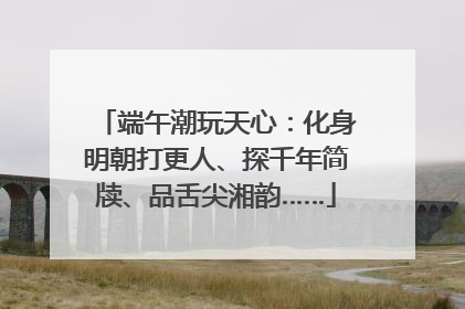 端午潮玩天心：化身明朝打更人、探千年简牍、品舌尖湘韵……