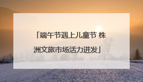 端午节遇上儿童节 株洲文旅市场活力迸发