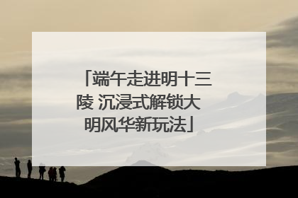 端午走进明十三陵 沉浸式解锁大明风华新玩法