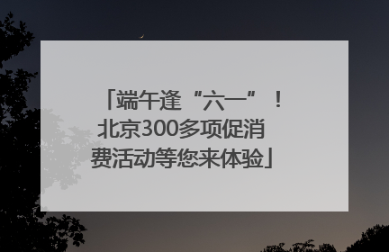 端午逢“六一”！北京300多项促消费活动等您来体验