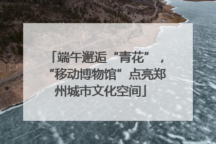 端午邂逅“青花”，“移动博物馆”点亮郑州城市文化空间