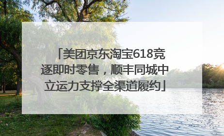 美团京东淘宝618竞逐即时零售，顺丰同城中立运力支撑全渠道履约