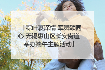粽叶裹深情 军舞颂同心 无锡惠山区长安街道举办端午主题活动