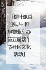 粽叶飘香迎端午 恒旭物业举办第五届端午节社区文化活动