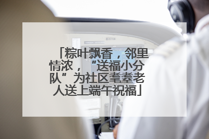粽叶飘香，邻里情浓，“送福小分队”为社区耄耋老人送上端午祝福