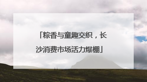 粽香与童趣交织，长沙消费市场活力爆棚