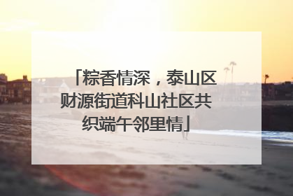 粽香情深，泰山区财源街道科山社区共织端午邻里情