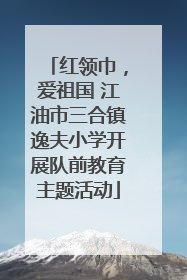 红领巾，爱祖国 江油市三合镇逸夫小学开展队前教育主题活动
