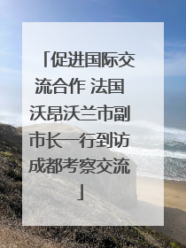 促进国际交流合作 法国沃昂沃兰市副市长一行到访成都考察交流