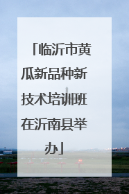 临沂市黄瓜新品种新技术培训班在沂南县举办