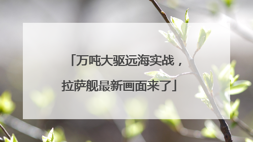 万吨大驱远海实战，拉萨舰最新画面来了