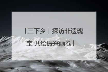 三下乡｜探访非遗瑰宝 共绘振兴画卷