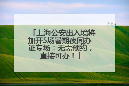上海公安出入境将加开5场暑期夜间办证专场：无需预约，直接可办！
