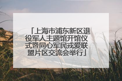 上海市浦东新区退役军人主题馆开馆仪式暨同心军民戎爱联盟片区交流会举行